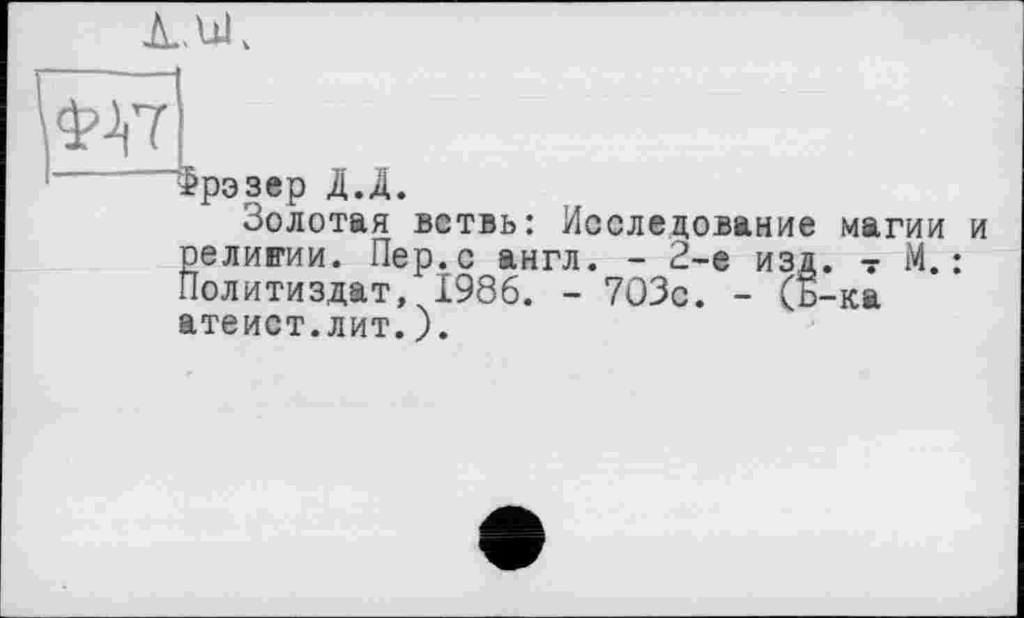 ﻿À. и.
Фрэзер Д.Д.
Золотая ветвь: Исследование магии и религии. Пер.с англ. - 2-е изд. ? М.: Политиздат, 1986. - 703с. - (Б-ка атеист.лит.).